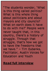 Text Box: &ldquo;The students wonder, &lsquo;What is this thing called politics? What is this whole thing about politicians and about mayors and city councils? What on earth does it have to do with me?&rsquo; People were never taught that, in this country, there&rsquo;s a history of struggle. Through that struggle, that&rsquo;s how we got to have the freedoms that we have.&rdquo; &ndash; Tim Eubanks, Facilitator, Austin Voices for Education and Youth   Read full interview   