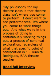 Text Box: &ldquo;My philosophy for my theatre class is that theatre class isn&rsquo;t where you come to perform.  I don&rsquo;t want to see performances. It&rsquo;s where you come to work things out.  And what we&rsquo;re in the process of doing is continuously working things out, a process of continual exploration, regardless of what that specific point of convocation is.&rdquo; &ndash; Juanita Rodrigues, BAA theatre teacher  Read full interview   