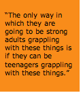 Text Box: &ldquo;The only way in which they are going to be strong adults grappling with these things is if they can be teenagers grappling with these things.&rdquo;  